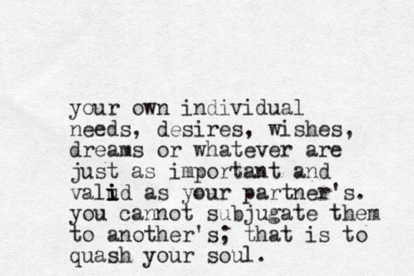your own individual needs, desires, wishes, dreams or whatever are just as important and valud as i i i i your partner's. you cannot subjugate them to another's; that is to quash your soul. 