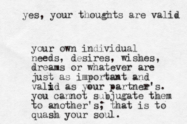 your own individual needs, desires, wishes, dreams or whatever are just as important and valud as i i i i your partner's. you cannot subjugate them to another's; that is to quash your soul. yes, your thoughts are valid 