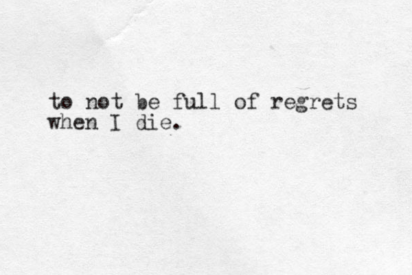 to not be full of regrets when I die.
