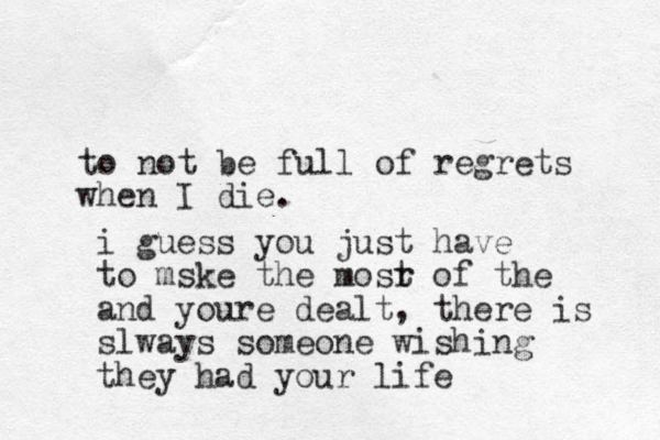 to not be full of regrets when I die. i guess you just have to mske the mosr t of the and youre dealt, there is slways someone wishing they had your life