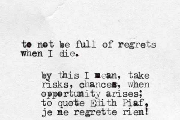 to not be full of regrets when I die. by this I mean, take risks, chances, when opportunity arises; to quote Edith Piaf, je ne regrette rien! 