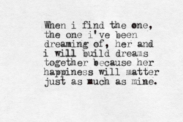 When i find the one, the one i've been dreaming of, her and i will build dreams together because her happiness will matter just as much as mine. 