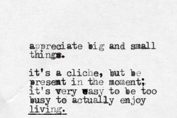 appreciate big and small things. it's a cliche, but be present in the moment; it's very w e easy to be too busy to actually enjoy living. _______