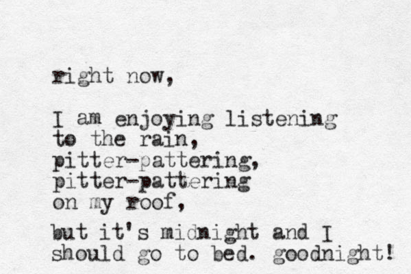 right now, I am enjoying listening to the rain, pitter-pattering, pitter-pattering on my roof, but it's midnight and I should go to bed. goodnight! 