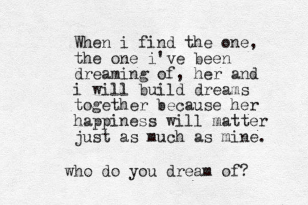 When i find the one, the one i've been dreaming of, her and i will build dreams together because her happiness will matter just as much as mine. who do you dream of?