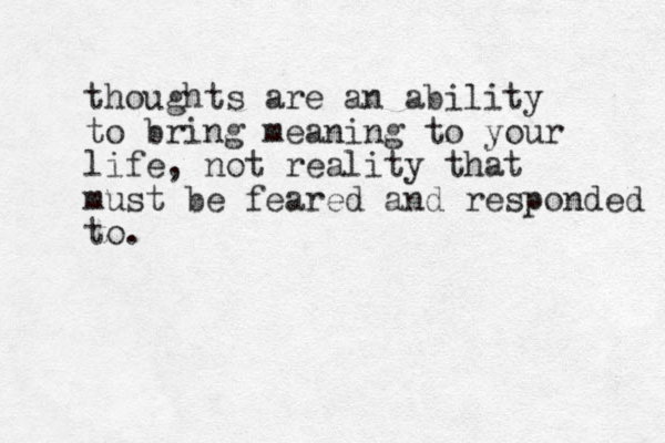 thoughts are an ability to bring meaning to your life, not reality that must be feared and responded to. 