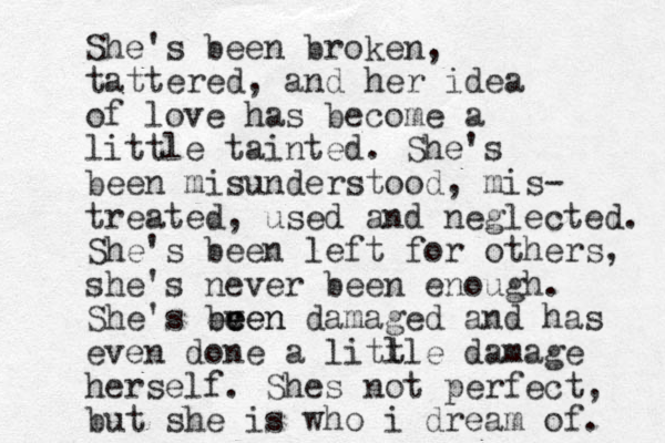 She's been broken, tattered, and her idea of love has become a little tainted. She's been misunderstood, mis- treated, used and neglected. She's been left for others, she's never been enough. She's ecen v been e damaged and has even done a litl tle damage herself. Shes not perfect, but she is who i dream of. 
