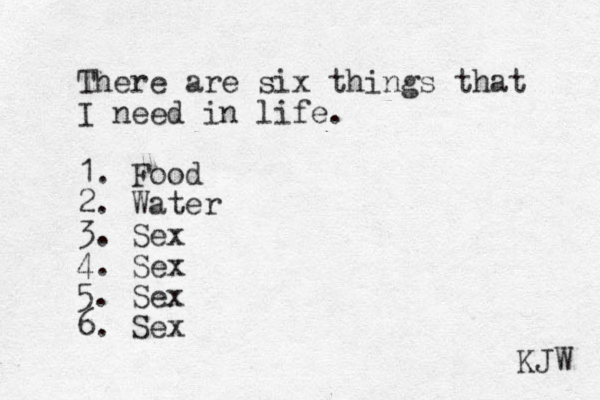 There are six things that I need in life. 1. Food 2. Water 3. Sex 4. Sex 5. Sex 6. Sex KJW 