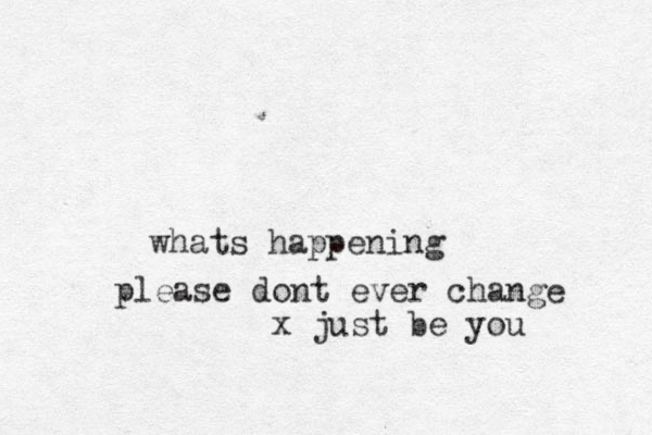 whats happening please dont ever change x just be you
