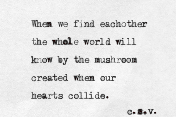 When we find eachother the whole world will know by the mushroom created when our hearts collide. c.s.v v. 