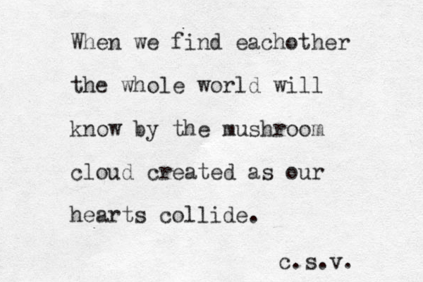 When we find eachother the whole world will know by the mushroom cloud created as our hearts collide. c.s.v. 
