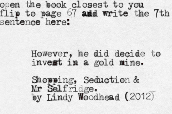 open the book closest to you flip to page 67 ad and write the 7th sentence here: However, he did decide to invest in a gold mine. Shopping, Seduction & Mr Selfridge. by Lindy Woodhead (2012) 