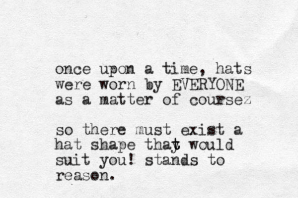 once upon a time, hats were worn by EVERYONE as a matter of coursez so there must exist a hat shape thay would t t t suit you! stand s to reason.