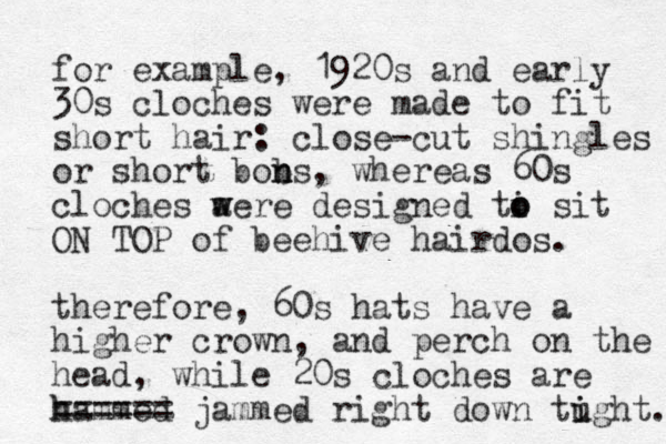 for example, 1920s and early 30s cloches were made to fit short hair: close-cut shingles or short bons b n , where as 60s cloches a w were designed ti o o sit ON TOP of b eehive hairdos. therefore, 60s hats have a higher crown, and perch on the head, while 20s cloches are hammed h ====== jammed right down tught. i i 