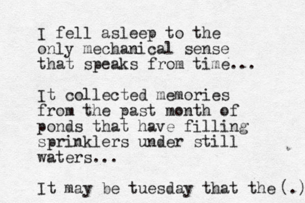 I fell asleep to the only mechanical sense that speaks from time... It collected memories from the past month of ponds that have filling sprinklers under still waters... It may be tuesday that the (.) 