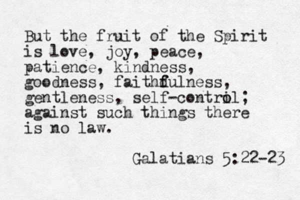 But the fruit of the Spirit is love, joy, peace, patience, kindness, goodness, faithd f fulness, gentleness, self-contri o ol; against such things there is no law. Galatians 5 :22-23 