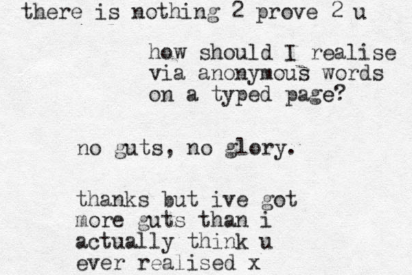 no guts, no glory. thanks but ive got more guts than i actually think u ever realised x how should I realise via anonymous words on a typed page? e there is nothing 2 prove 2 u 