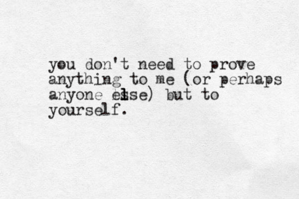 you don't need to prove anything to me (or perhaps anyone ls else l l ) but to yourself.