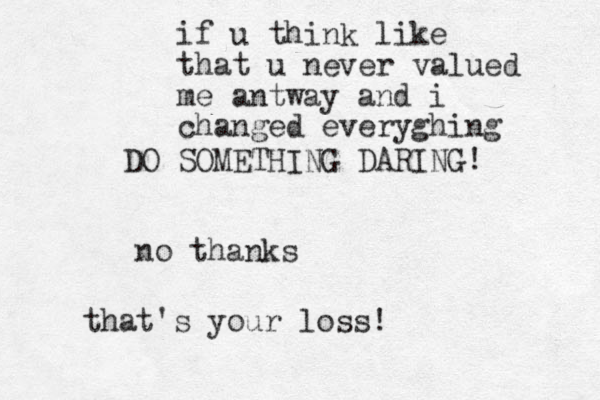 DO SOMETHING DARING! no thanks that's your loss! if u think like that u never valued me antway and i changed everyghing 