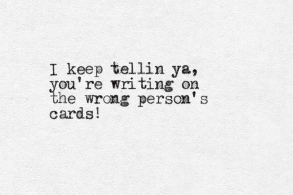 I keep tellin ya, you're writing on the wrong person's cards!
