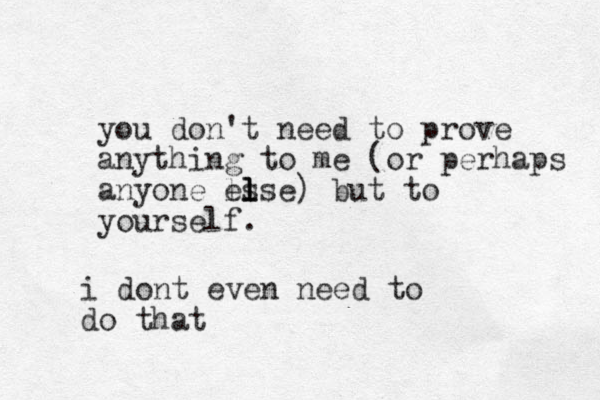 you don't need to prove anything to me (or perhaps anyone ls else l l ) but to yourself. i dont even need to do that