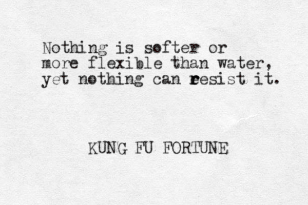 Nothing is softer or more flexible than water, yet nothing can e r r resist it. KUNG FU FORTUNE