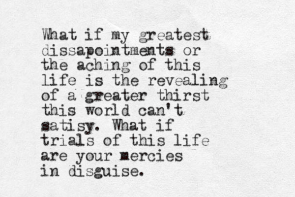 What if my greatest dissapointments or the aching of this life is the revealing of a greater thirst this world can't satisy. What if trials of this life are your mercies in disguise.