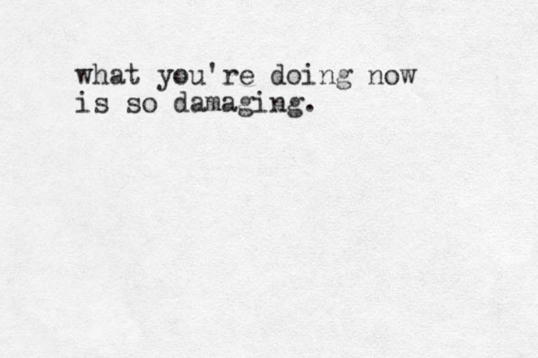 what you're doing now is so damaging.