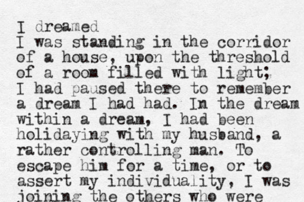 I dreamed I was standing in the corridor of a house, upon the threshold of a room filled with light; I had paused there to remember a dream I had had. In the dream within a dream, I had been holidaying with my husband, a rather controlling man. To escape him for a time, or to assert my individuality, I was joining the others who were 