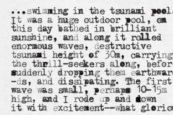 ...swimming in the tsunami pool. It was a huge outdoor poo l, on this day bathed in brilliant sunshine, and along it rolled enormous waves, destructive tsunami height of 30m, carrying the theill r r -seekers along, before suddenly dropping them earthwards -ds, and dissipating. The first wave was small, perhaps 10-15m high, and I rode up and sown d d it with excitement--what gloriou 