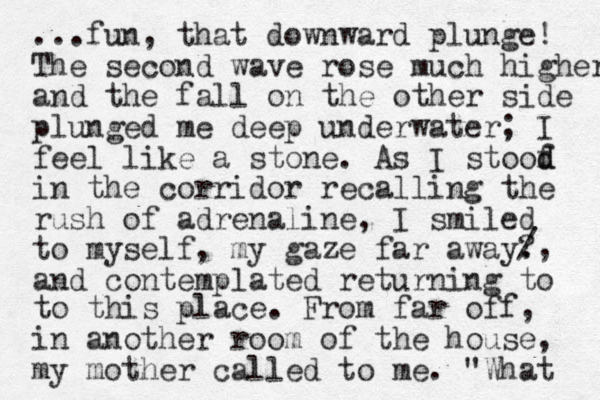 ...fun, that downward plunge! The second wave rose much higher and the fall on the other side plunged me deep underwater; I feel like a stone. As I stoof d d in the corridor recalling the rush of adrenaline, I smiled to myself, my gaze far away. ? and contemplated returning to /, to this place. From far off, in another room of the house, my mother called to me. "What 