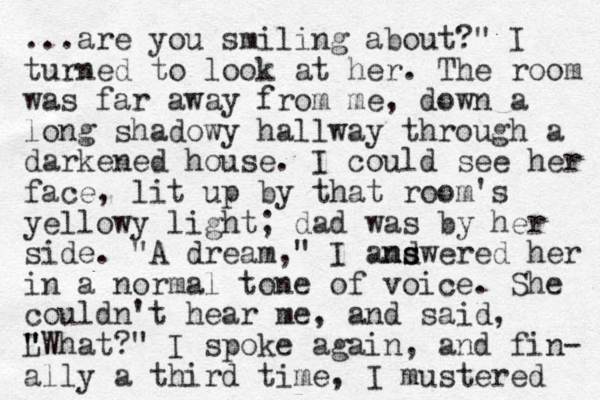 ...are you smiling about?" I turned to look at her. The room was far away from me, down a long shadowy hallway through a darkened house. I could see her face, lit up by that room's yellow y light; dad was by her side. "A dream," I amdwered her ns s n in a normal tone of voice. She couldn't hear me, and said, L " " "What?" I spoke again, and fin- ally a third time, I mustered 