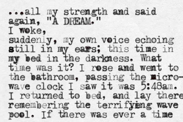 ...all my strength and said again, "A DREAM." I woke, suddenly, my own voice echoing atill s s in my ears; this time in my bed in the darkness. What time was it? I rose and went to the bathroom, passing the micro- wave clock I saw it was 5:48am. I returned to bed, and lay there remembering the terrifie ying wave pool. If there was ever a time 