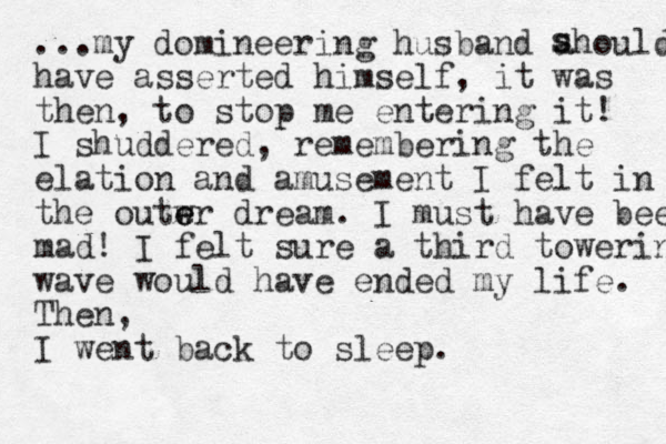 ...my domineering husband ahould have asserted himself , it was the n, to stop me entering it! I shuddered , remembering the elation and amusement I felt in the outwr e e dream. I must have been mad! I felt sure a third towering wave would have ended my life. Then, I went back to sleep. s s 