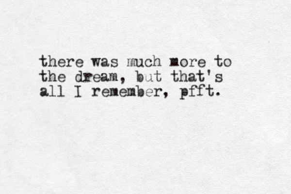 there was much more to the dream, but that's all I remember, pfft. 