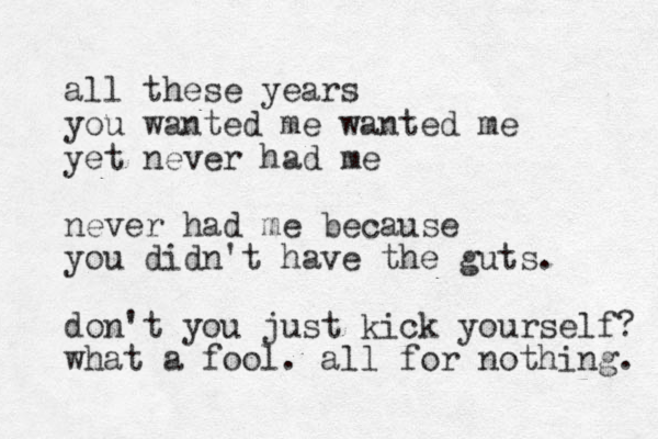 all these years you wanted me wanted me yet never had me never had me because you didn't have the guts. don't you just kick yourself? what a fool. all for nothing. 