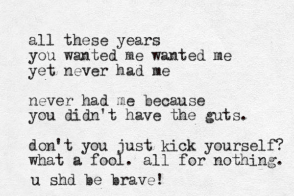 all these years you wanted me wanted me yet never had me never had me because you didn't have the guts. don't you just kick yourself? what a fool. all for nothing. u shd be brave!
