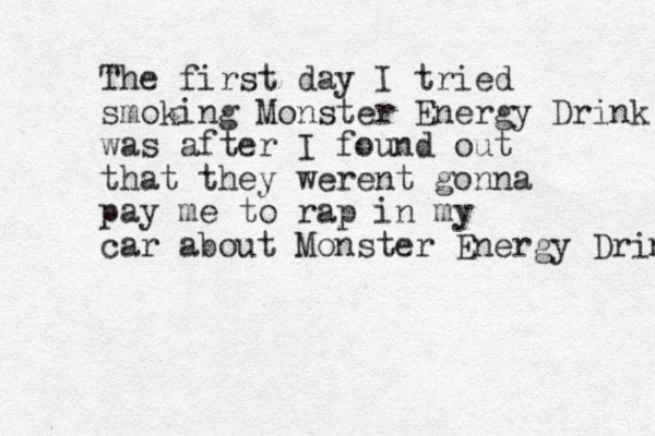 The first day I tried smoking Monster Energy Drink was after I found out that they werent gonna pay me to rap in my car about Monster Energy Drink 