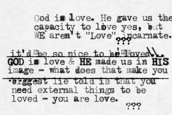 it'd be so nice to br e e loved... biggest lie told is that you need external things to be loved - you are love. ??? God is love. He gave us the capacity to live o o yes, but WE aren't "Love" incarnate. ??? ??? ??? ??? GOD GOD GOD is love & HE H H HE made us in HIS H H HIS image - what does that make you ...... ___________________________\\_ 'mm m ________________________________ _____________________________ 