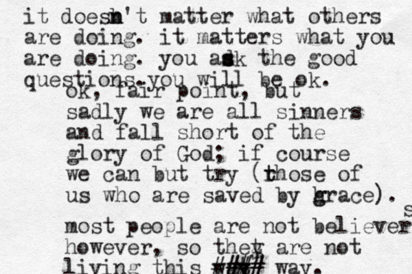ok, fair point, but sadly we are all sinners and fall short of the glory of God; if course we can but try (rhose of t t us who are saved by h g grace). most people are not believers however, so thet are y g not living this wat y y ### #### way. s it doesb n n't matter what others are doing. it matters what you are doing. you ad s s sk the good questions.you will be ok. 