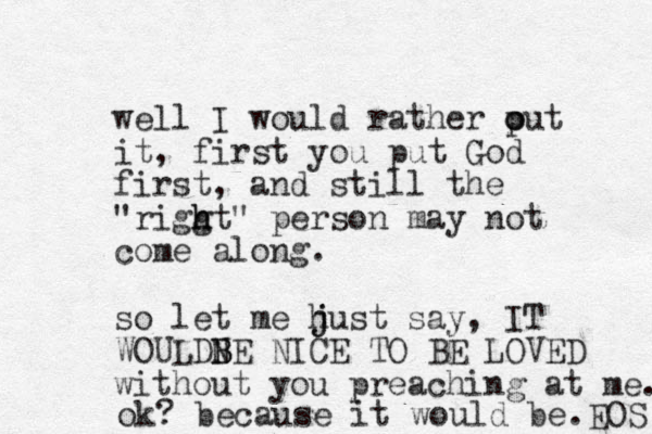 well I would rather out p o it, first you put God first , and still the "riggt h h " person may not come along. so let me hust j j say, IT WOULDN BE B NICE TO BE LOVED without you preaching at me. ok? because it would be.EOS 