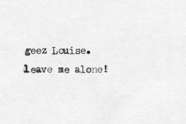 geez Louise. leave me alone! 