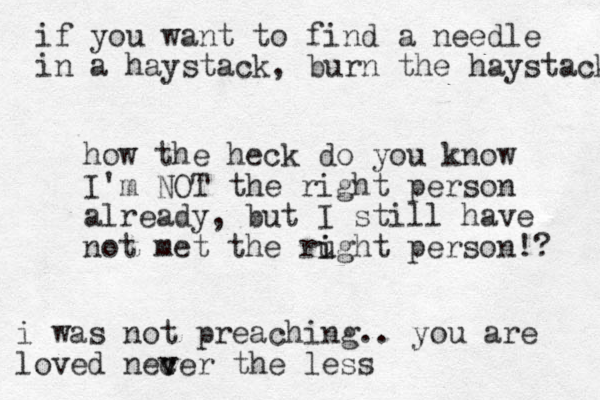 how the heck do you know I'm NOT the right person already, but I still have not met the rught i i person!? if you want to find a needle in a haystack, burn the haystack i was not preaching.. you are loved necer v v the less