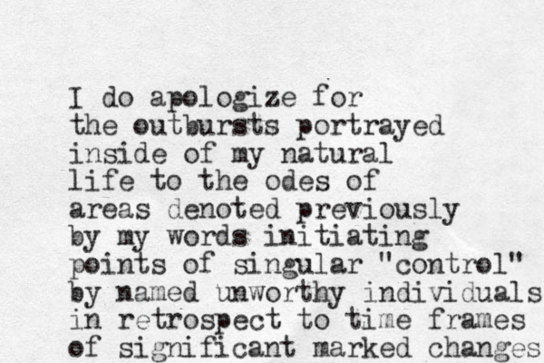 I do apologize for the outbursts portrayed inside of my natural life to the odes of areas denoted previously by my words initiating points of singular "control" by named unworthy individuals in retrospect to time frames of significant marked changes 