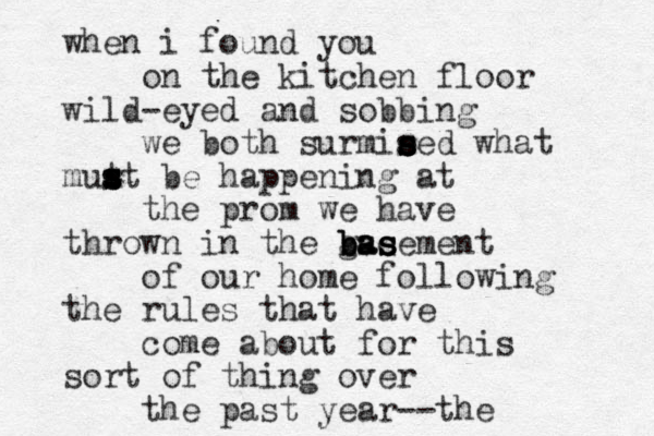 when i found you on the kitchen floor wild-eyed and sobbing we both surmie s s s s sed what mut s s s st be happening at the prom we have thrown in the gse b b ba a as s s sement of our home following the rules that have come about for this sort of thing over the past year-- the 