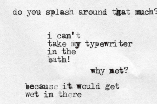 i can't take my typewriter in the bath! why not? because it would get wet in there do you splash around tgat h h much? 