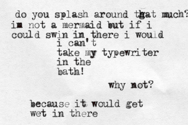 i can't take my typewriter in the bath! why not? because it would get wet in there do you splash around tgat h h much? im not a mermaid but if i could swin in there i would 
