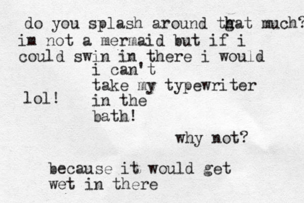 i can't take my typewriter in the bath! why not? because it would get wet in there do you splash around tgat h h much? im not a mermaid but if i could swin in there i would lol!