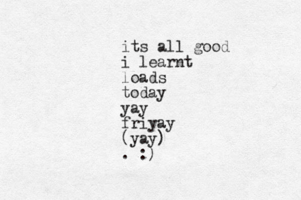 its all good i learnt loads today yay friyay (yay) . :)
