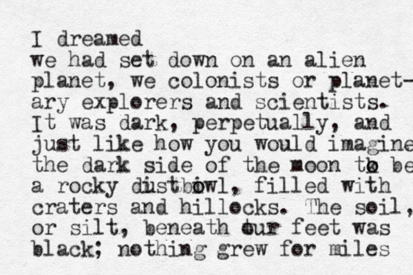 I dreamed we had set down on an alien planet, we colonists or planet- ary explorers and scientists. It was dark, perpetually, and just like how you would imagine the dark side of the moon tk o o be a rocky distbiwl o o u u , filled with craters and hillocks. The soil, or silt, beneath t our feet was black; nothing grew for miles 